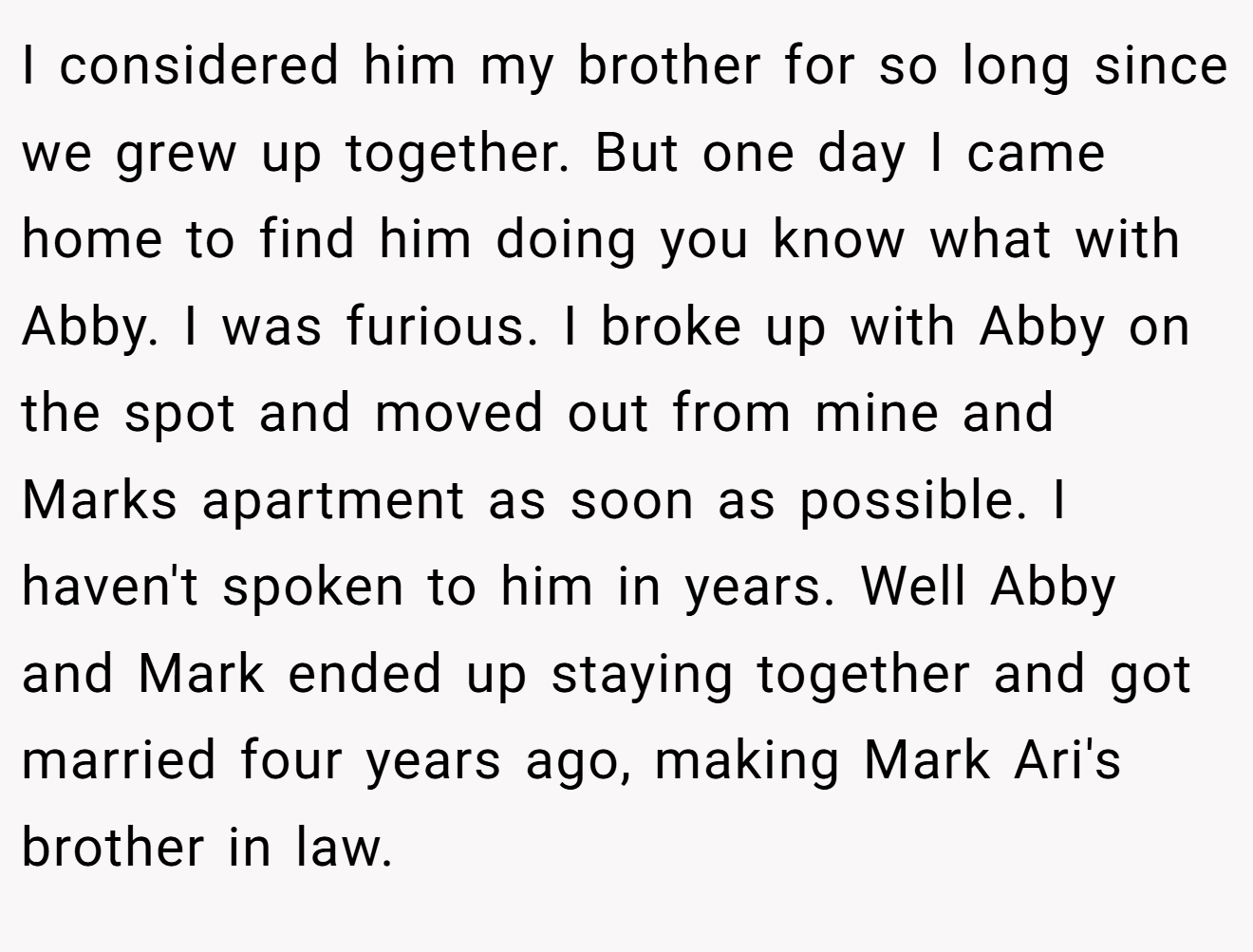 I considered him my brother for so long since we grew up together. But one day I came home to find him doing you know what with Abby. I was furious. I broke up with Abby on the spot and moved out from mine and Marks apartment as soon as possible. I haven't spoken to him in years. Well Abby and Mark ended up staying together and got married four years ago, making Mark Ari's brother in law.
