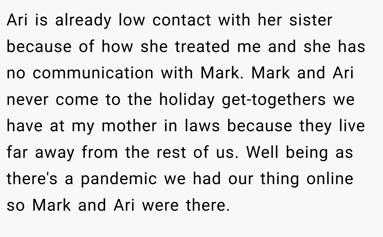 Ari is already low contact with her sister because of how she treated me and she has no communication with Mark. Mark and Ari never come to the holiday get-togethers we have at my mother in laws because they live far away from the rest of us. Well being as there's a pandemic we had our thing online so Mark and Ari were there.
