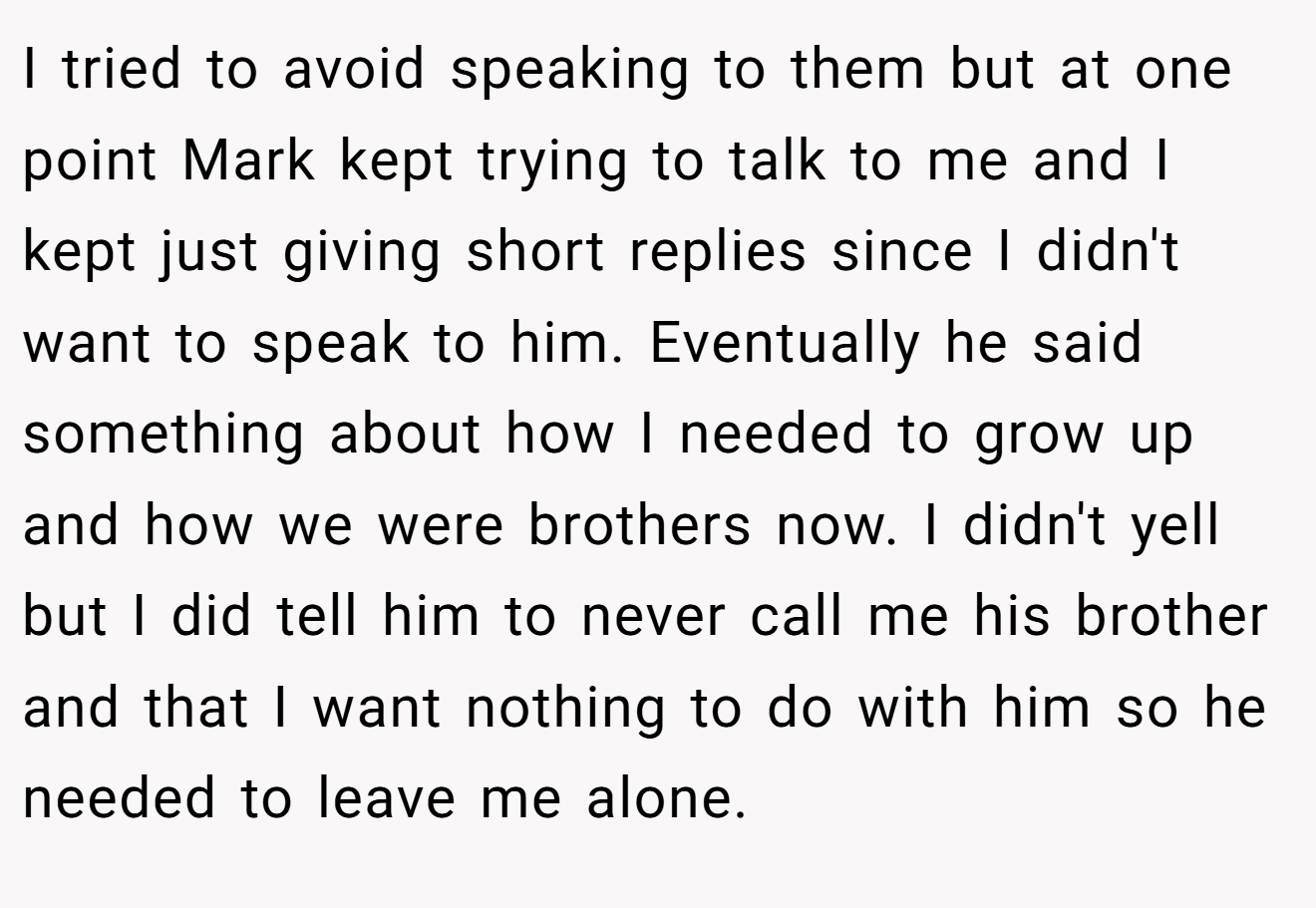 I tried to avoid speaking to them but at one point Mark kept trying to talk to me and I kept just giving short replies since I didn't want to speak to him. Eventually he said something about how I needed to grow up and how we were brothers now. I didn't yell but I did tell him to never call me his brother and that I want nothing to do with him so he needed to leave me alone.