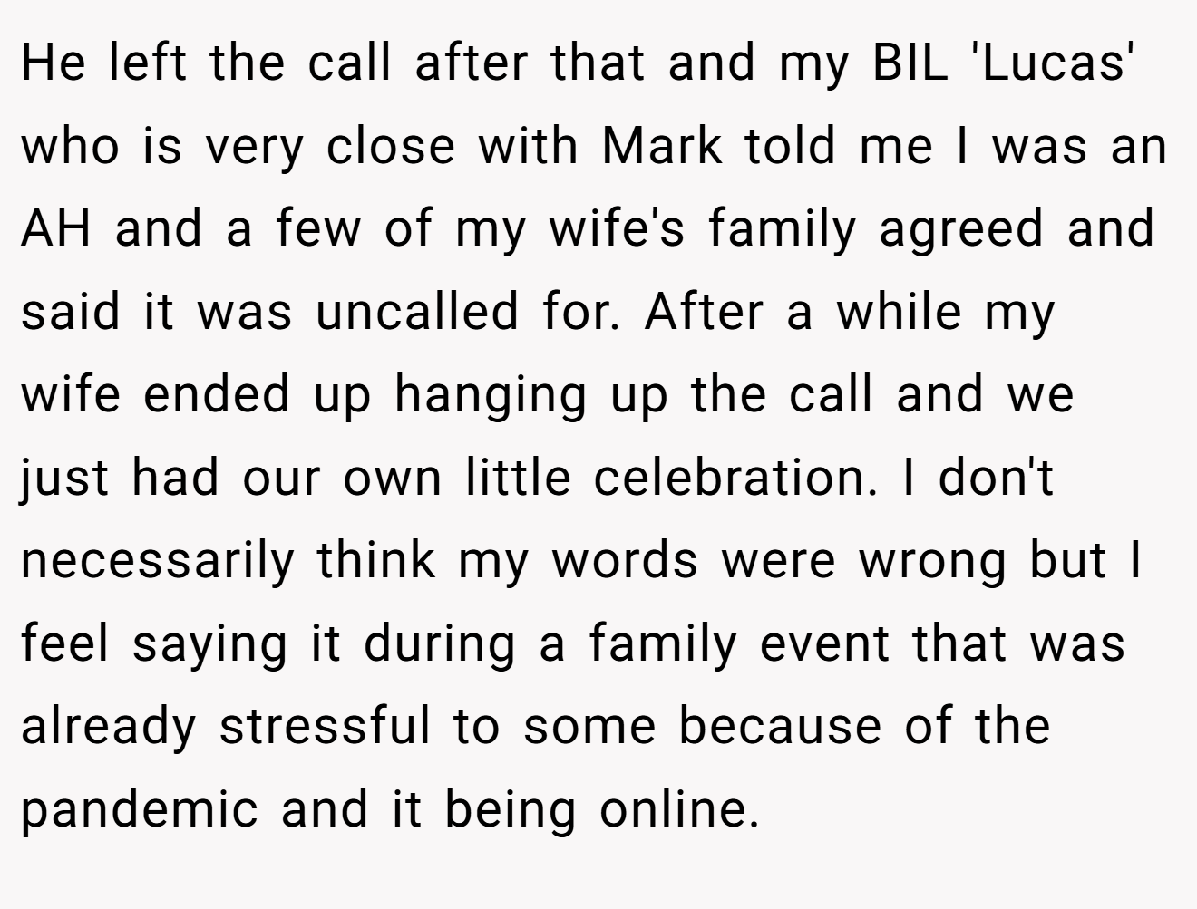 He left the call after that and my BIL 'Lucas' who is very close with Mark told me I was an AH and a few of my wife's family agreed and said it was uncalled for. After a while my wife ended up hanging up the call and we just had our own little celebration. I don't necessarily think my words were wrong but I feel saying it during a family event that was already stressful to some because of the pandemic and it being online.