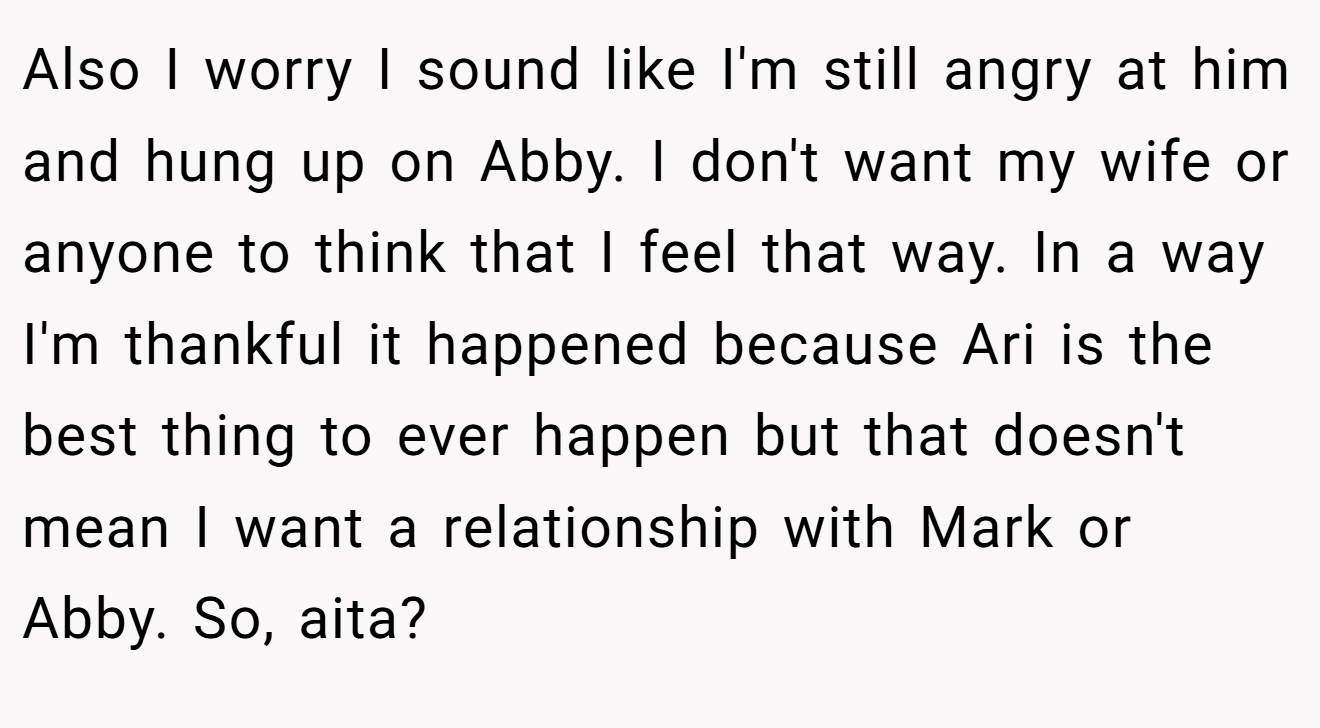 Also I worry I sound like I'm still angry at him and hung up on Abby. I don't want my wife or anyone to think that I feel that way. In a way I'm thankful it happened because Ari is the best thing to ever happen but that doesn't mean I want a relationship with Mark or Abby. So, aita?