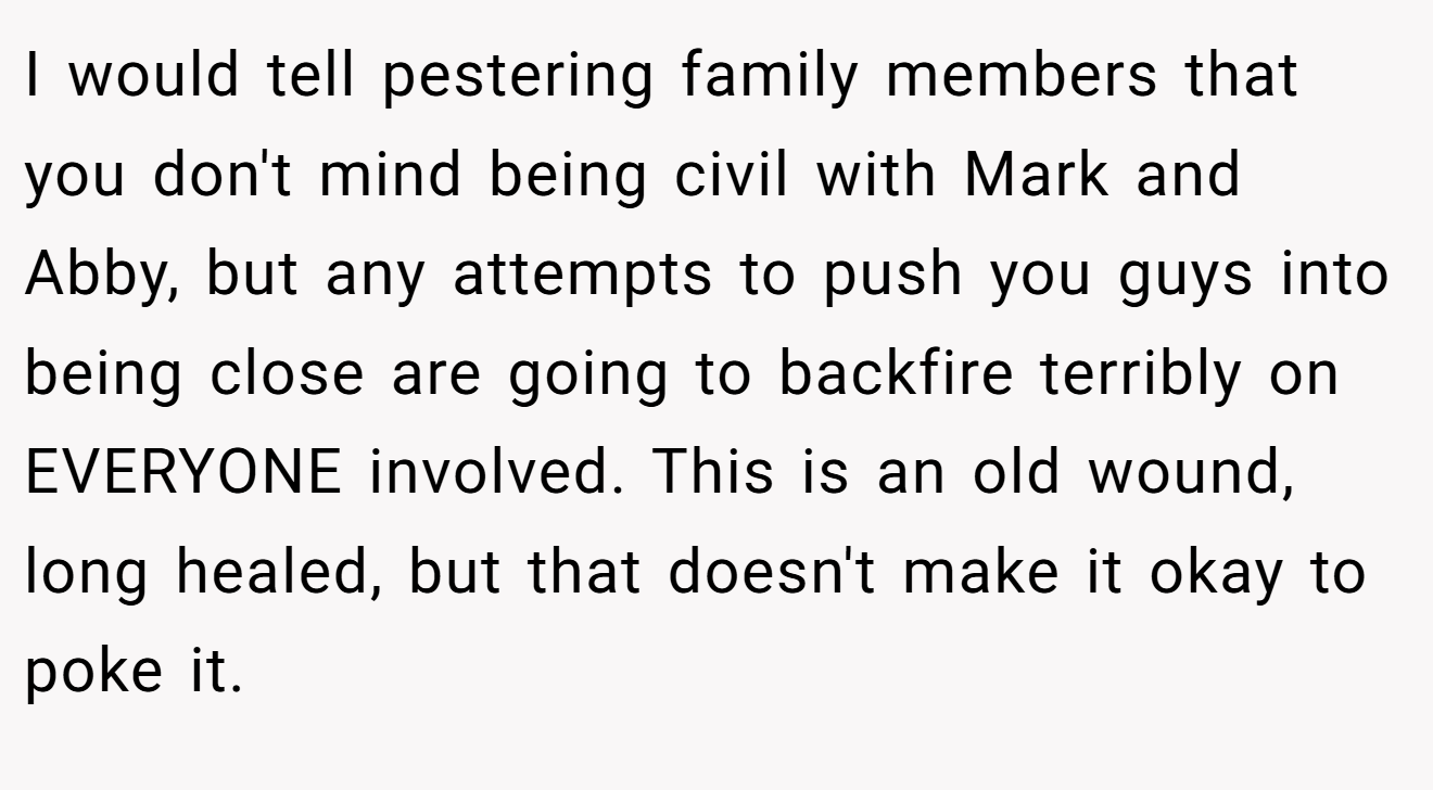 I would tell pestering family members that you don't mind being civil with Mark and Abby, but any attempts to push you guys into being close are going to backfire terribly on EVERYONE involved. This is an old wound, long healed, but that doesn't make it okay to poke it.