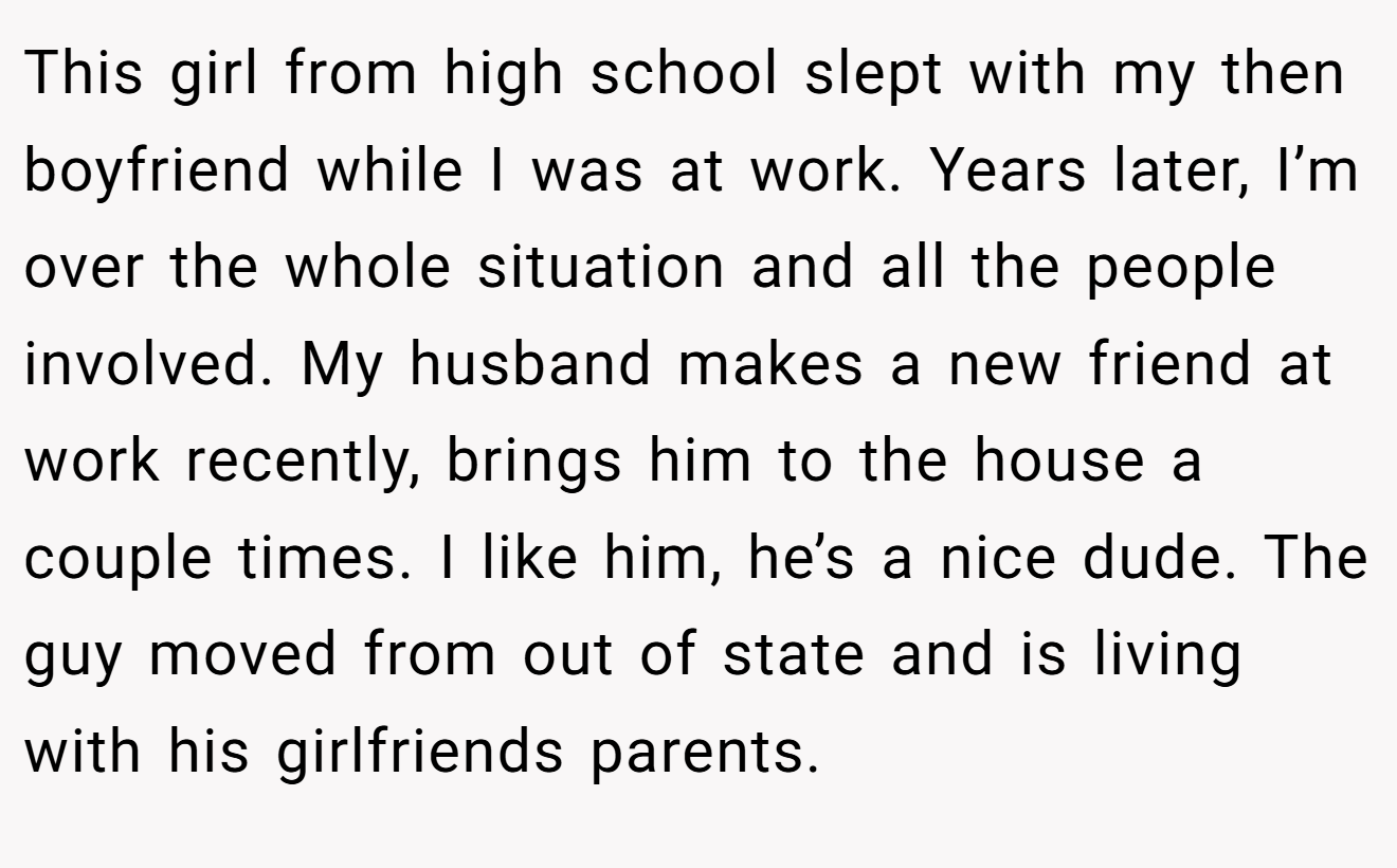 This girl from high school slept with my then boyfriend while I was at work. Years later, I’m over the whole situation and all the people involved. My husband makes a new friend at work recently, brings him to the house a couple times. I like him, he’s a nice dude. The guy moved from out of state and is living with his girlfriends parents.