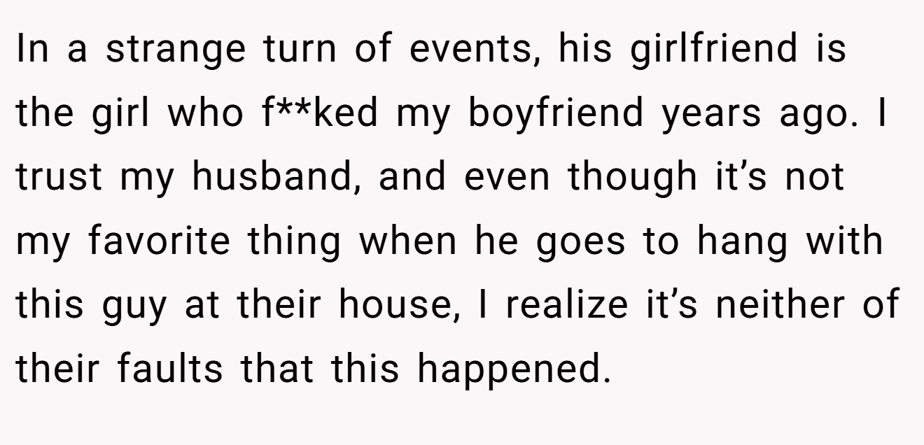 In a strange turn of events, his girlfriend is the girl who f**ked my boyfriend years ago. I trust my husband, and even though it’s not my favorite thing when he goes to hang with this guy at their house, I realize it’s neither of their faults that this happened.