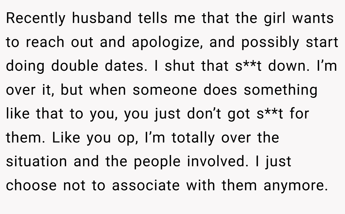 Recently husband tells me that the girl wants to reach out and apologize, and possibly start doing double dates. I shut that s**t down. I’m over it, but when someone does something like that to you, you just don’t got s**t for them. Like you op, I’m totally over the situation and the people involved. I just choose not to associate with them anymore.