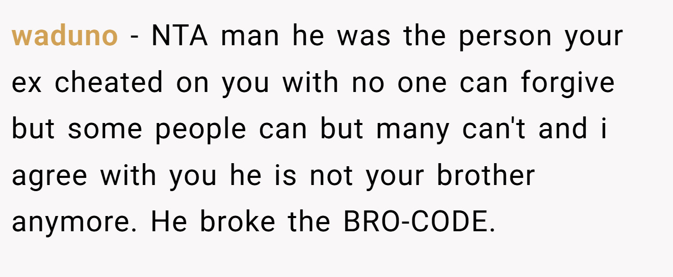 waduno − NTA man he was the person your ex cheated on you with no one can forgive but some people can but many can't and i agree with you he is not your brother anymore. He broke the BRO-CODE.
