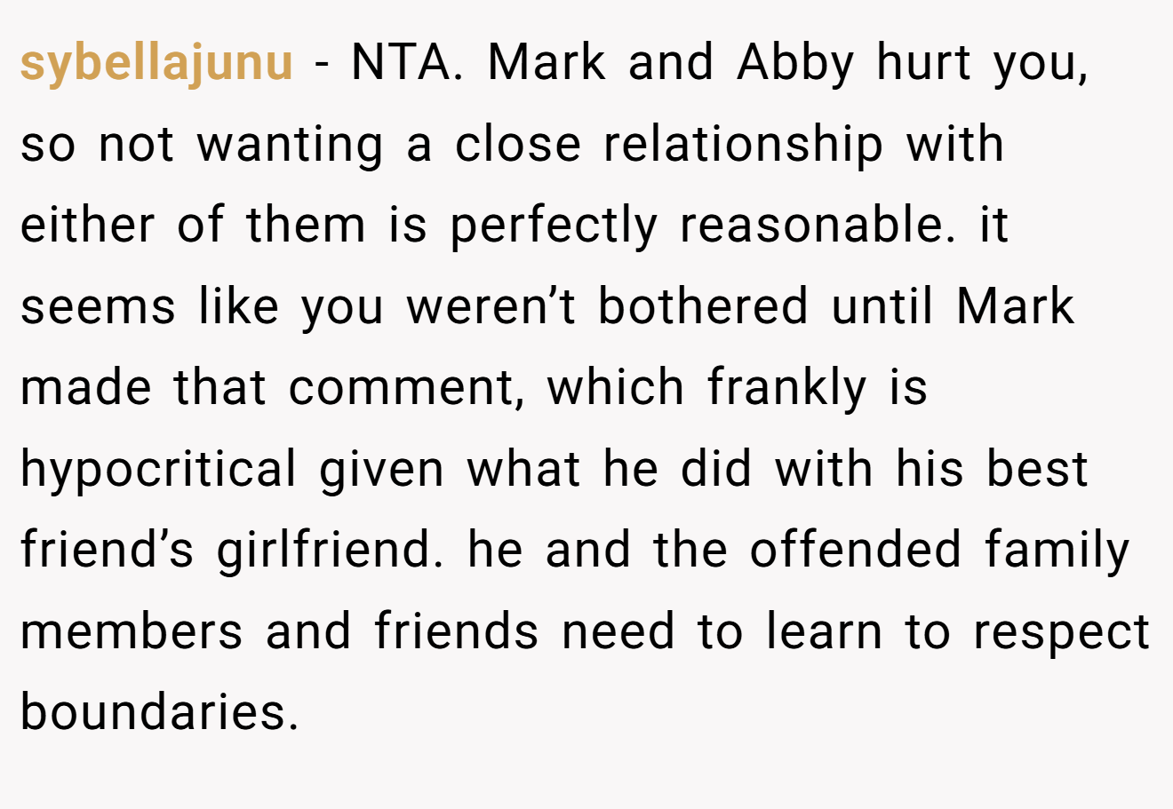 sybellajunu − NTA. Mark and Abby hurt you, so not wanting a close relationship with either of them is perfectly reasonable. it seems like you weren’t bothered until Mark made that comment, which frankly is hypocritical given what he did with his best friend’s girlfriend. he and the offended family members and friends need to learn to respect boundaries.
