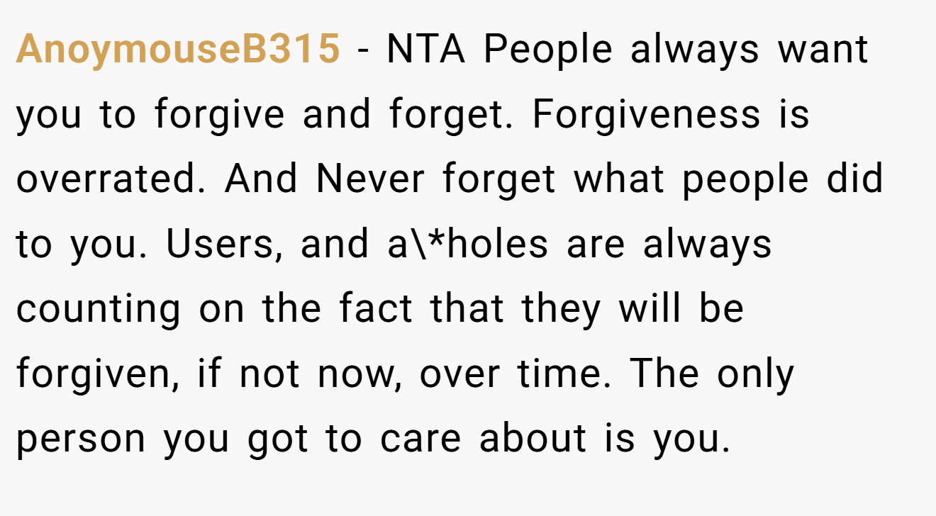 AnoymouseB315 − NTA People always want you to forgive and forget. Forgiveness is overrated. And Never forget what people did to you. Users, and a\*holes are always counting on the fact that they will be forgiven, if not now, over time. The only person you got to care about is you.