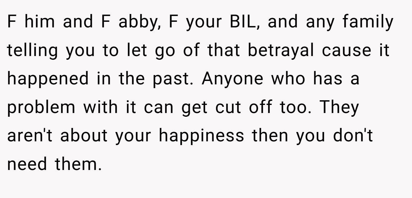 F him and F abby, F your BIL, and any family telling you to let go of that betrayal cause it happened in the past. Anyone who has a problem with it can get cut off too. They aren't about your happiness then you don't need them.