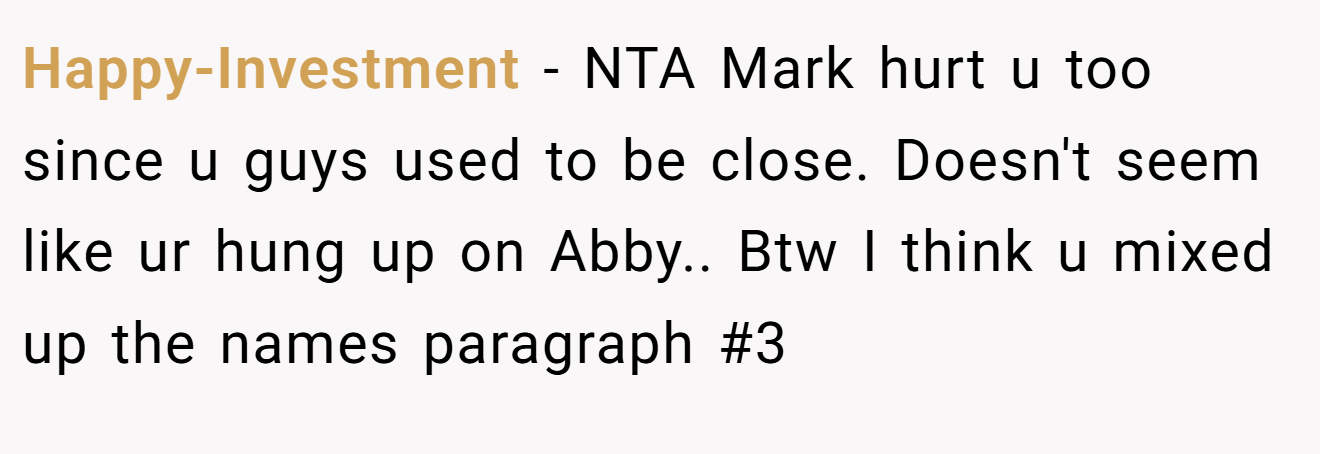 Happy-Investment − NTA Mark hurt u too since u guys used to be close. Doesn't seem like ur hung up on Abby.. Btw I think u mixed up the names paragraph #3