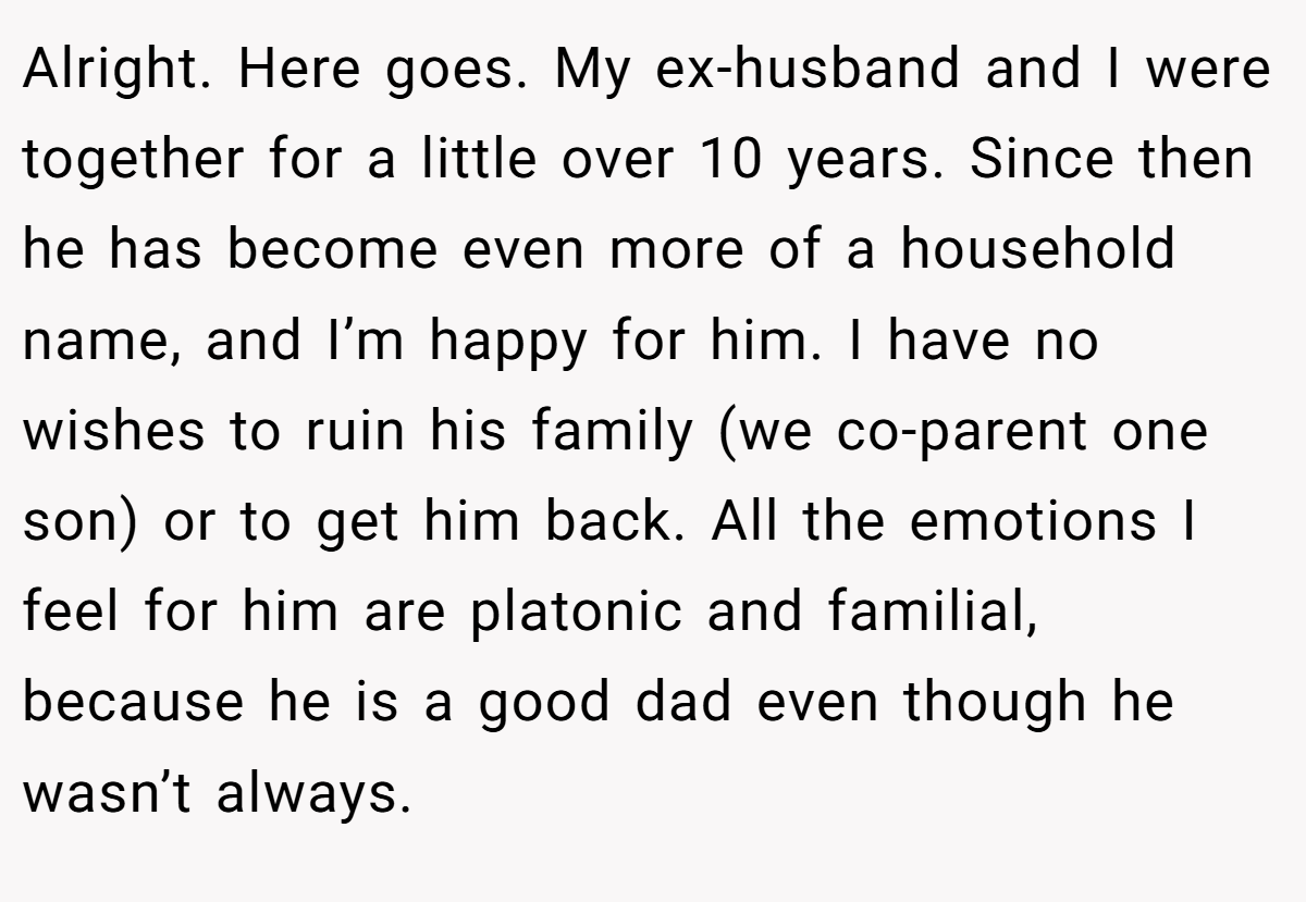 Alright. Here goes. My ex-husband and I were together for a little over 10 years. Since then he has become even more of a household name, and I’m happy for him. I have no wishes to ruin his family (we co-parent one son) or to get him back. All the emotions I feel for him are platonic and familial, because he is a good dad even though he wasn’t always.
