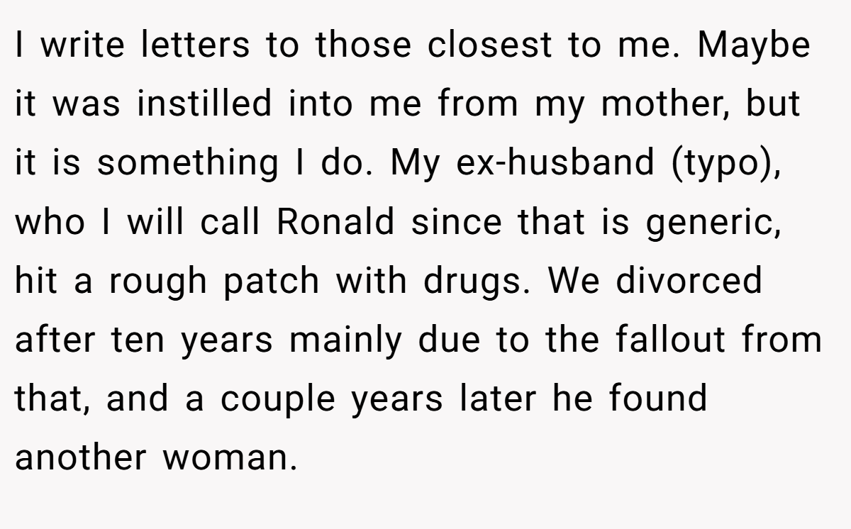 I write letters to those closest to me. Maybe it was instilled into me from my mother, but it is something I do. My ex-husband (typo), who I will call Ronald since that is generic, hit a rough patch with drugs. We divorced after ten years mainly due to the fallout from that, and a couple years later he found another woman.