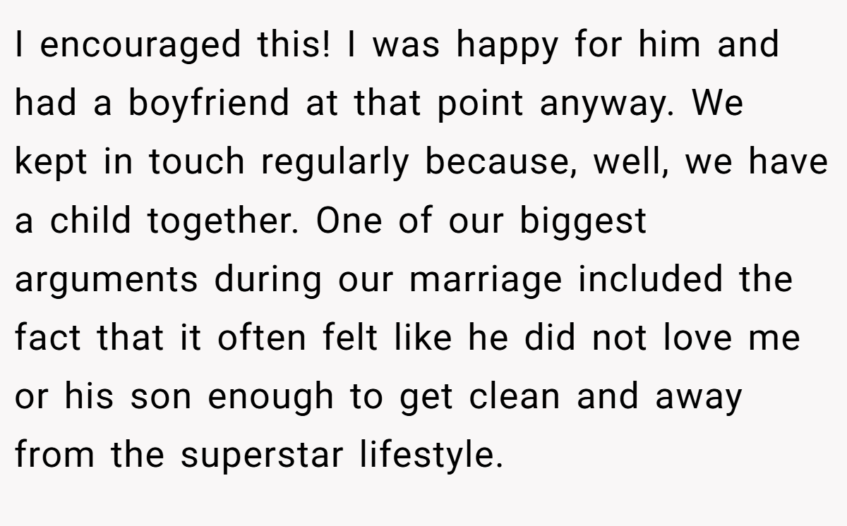 I encouraged this! I was happy for him and had a boyfriend at that point anyway. We kept in touch regularly because, well, we have a child together. One of our biggest arguments during our marriage included the fact that it often felt like he did not love me or his son enough to get clean and away from the superstar lifestyle.