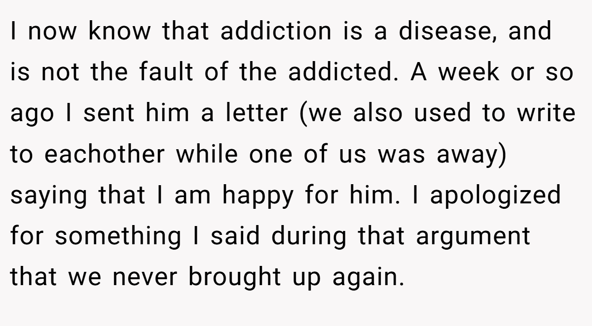 I now know that addiction is a disease, and is not the fault of the addicted. A week or so ago I sent him a letter (we also used to write to eachother while one of us was away) saying that I am happy for him. I apologized for something I said during that argument that we never brought up again.