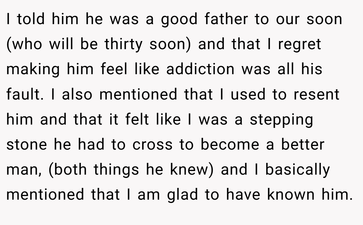 I told him he was a good father to our soon (who will be thirty soon) and that I regret making him feel like addiction was all his fault. I also mentioned that I used to resent him and that it felt like I was a stepping stone he had to cross to become a better man, (both things he knew) and I basically mentioned that I am glad to have known him.