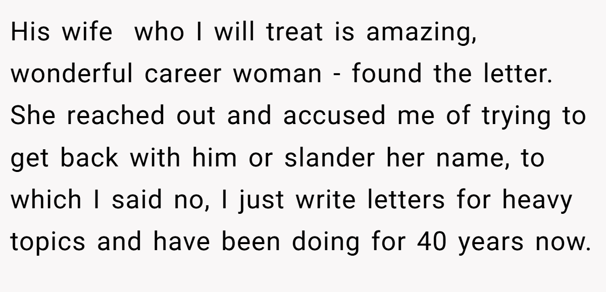 His wife  who I will treat is amazing, wonderful career woman - found the letter. She reached out and accused me of trying to get back with him or slander her name, to which I said no, I just write letters for heavy topics and have been doing for 40 years now.