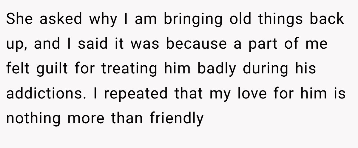 She asked why I am bringing old things back up, and I said it was because a part of me felt guilt for treating him badly during his addictions. I repeated that my love for him is nothing more than friendly