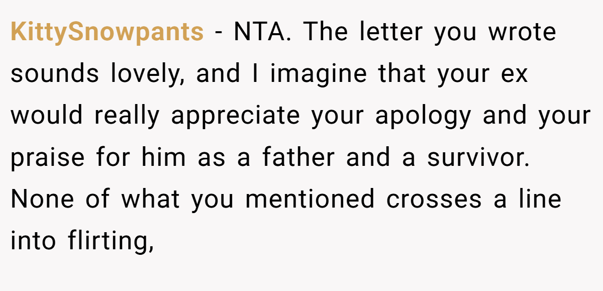 KittySnowpants − NTA. The letter you wrote sounds lovely, and I imagine that your ex would really appreciate your apology and your praise for him as a father and a survivor. None of what you mentioned crosses a line into flirting,