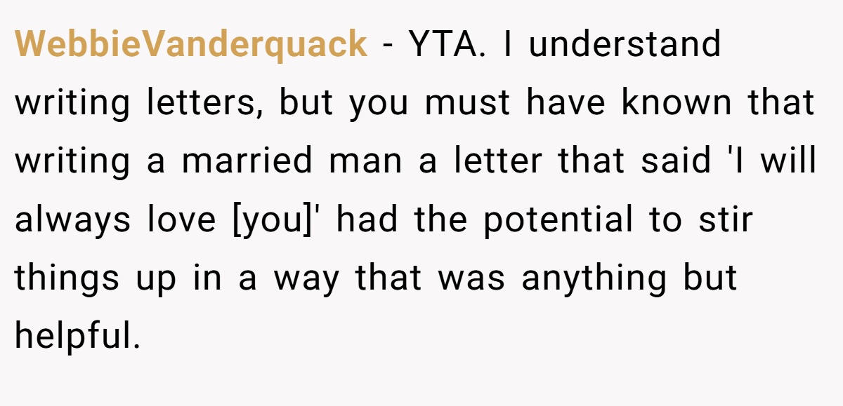 WebbieVanderquack − YTA. I understand writing letters, but you must have known that writing a married man a letter that said 'I will always love [you]' had the potential to stir things up in a way that was anything but helpful.