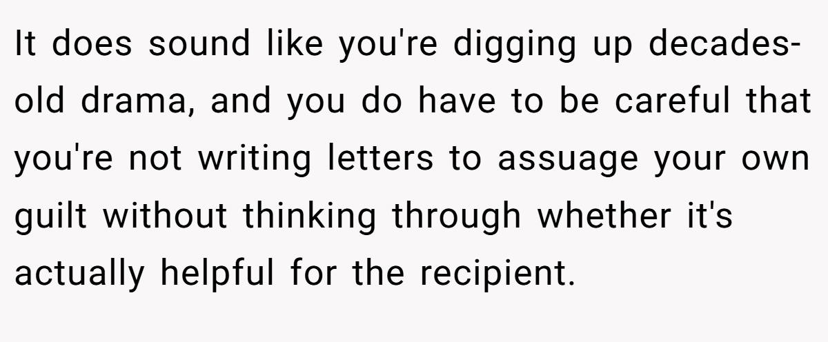 It does sound like you're digging up decades-old drama, and you do have to be careful that you're not writing letters to assuage your own guilt without thinking through whether it's actually helpful for the recipient.