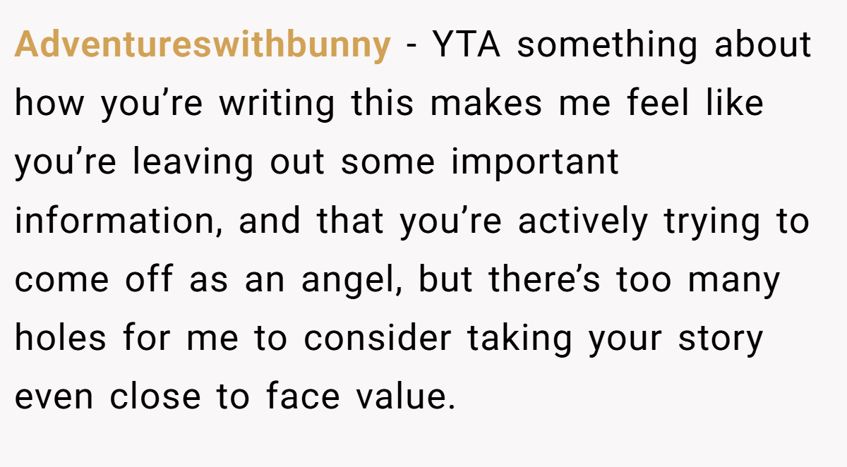 Adventureswithbunny − YTA something about how you’re writing this makes me feel like you’re leaving out some important information, and that you’re actively trying to come off as an angel, but there’s too many holes for me to consider taking your story even close to face value.