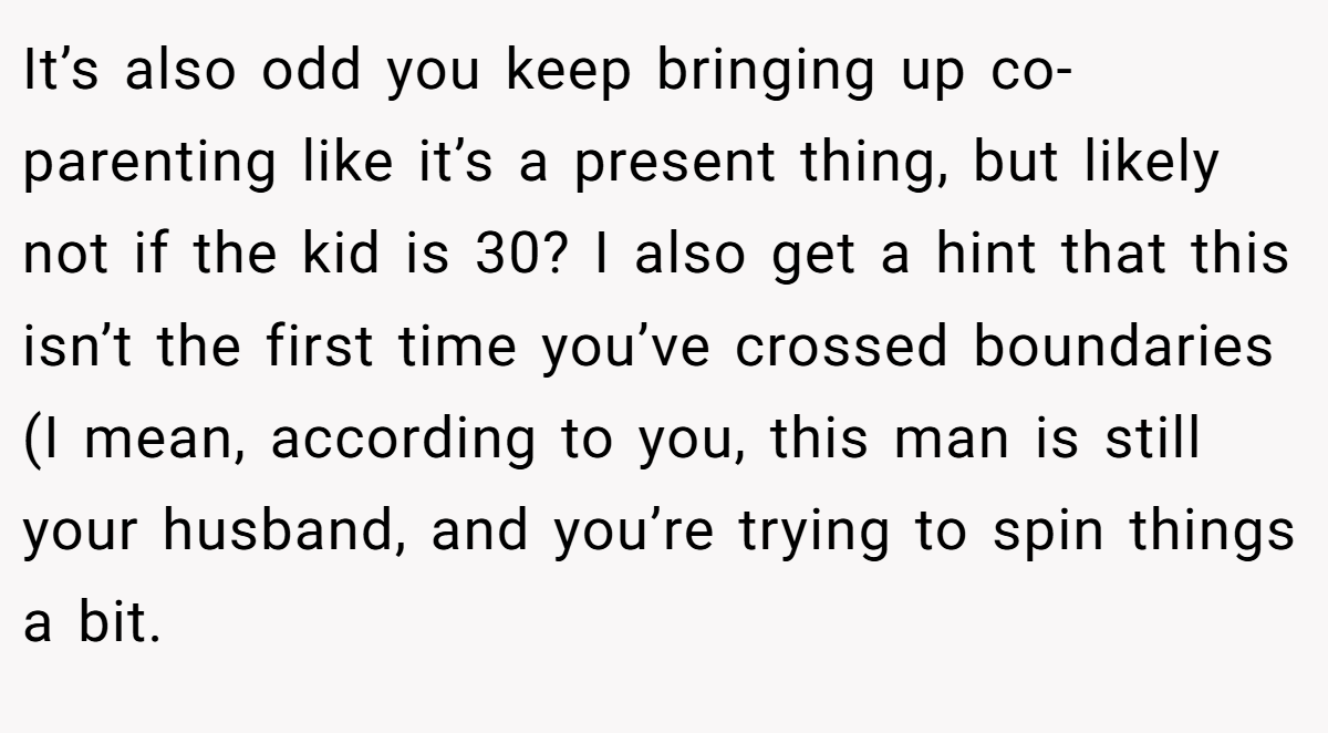 It’s also odd you keep bringing up co-parenting like it’s a present thing, but likely not if the kid is 30? I also get a hint that this isn’t the first time you’ve crossed boundaries (I mean, according to you, this man is still your husband, and you’re trying to spin things a bit.