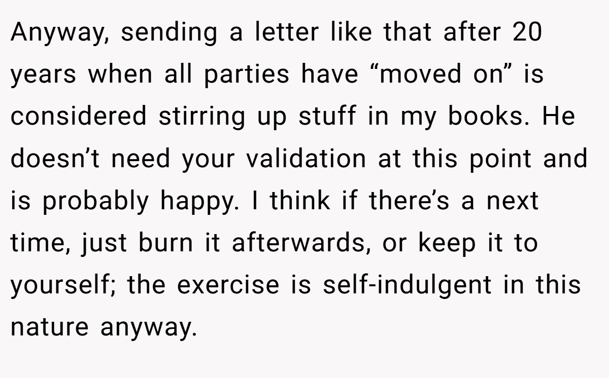 Anyway, sending a letter like that after 20 years when all parties have “moved on” is considered stirring up stuff in my books. He doesn’t need your validation at this point and is probably happy. I think if there’s a next time, just burn it afterwards, or keep it to yourself; the exercise is self-indulgent in this nature anyway.