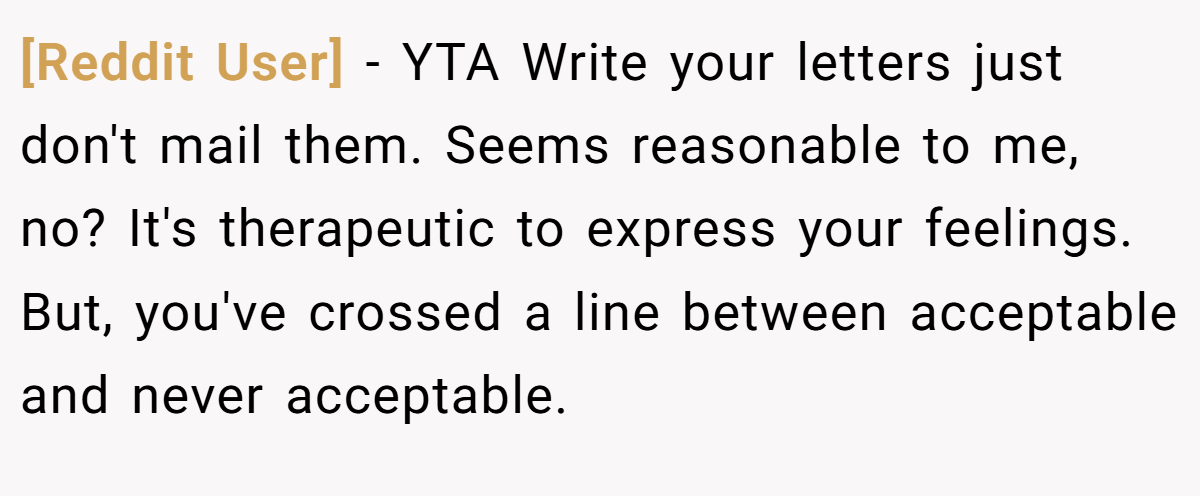 [Reddit User] − YTA Write your letters just don't mail them. Seems reasonable to me, no? It's therapeutic to express your feelings. But, you've crossed a line between acceptable and never acceptable.