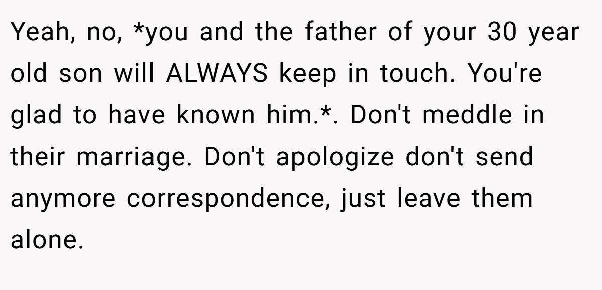 Yeah, no, *you and the father of your 30 year old son will ALWAYS keep in touch. You're glad to have known him.*. Don't meddle in their marriage. Don't apologize don't send anymore correspondence, just leave them alone.