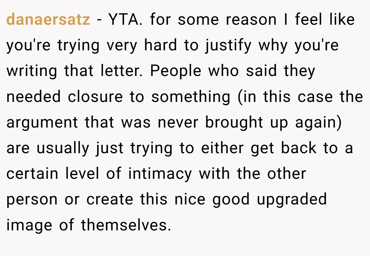 danaersatz − YTA. for some reason I feel like you're trying very hard to justify why you're writing that letter. People who said they needed closure to something (in this case the argument that was never brought up again) are usually just trying to either get back to a certain level of intimacy with the other person or create this nice good upgraded image of themselves.