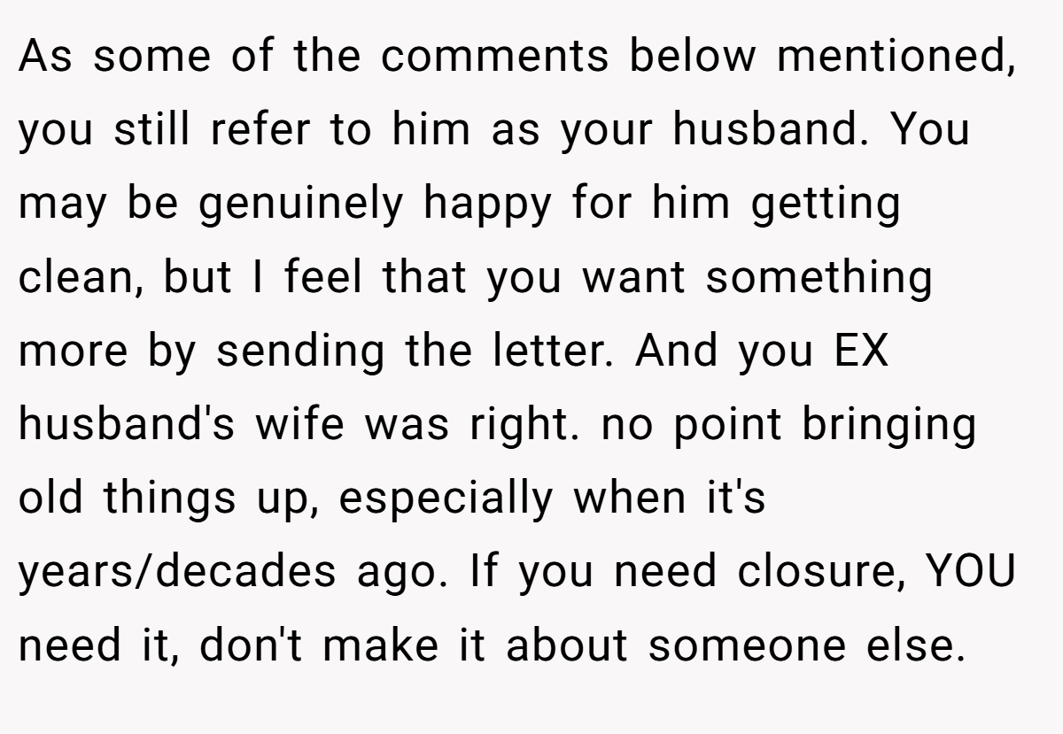 As some of the comments below mentioned, you still refer to him as your husband. You may be genuinely happy for him getting clean, but I feel that you want something more by sending the letter. And you EX husband's wife was right. no point bringing old things up, especially when it's years/decades ago. If you need closure, YOU need it, don't make it about someone else.