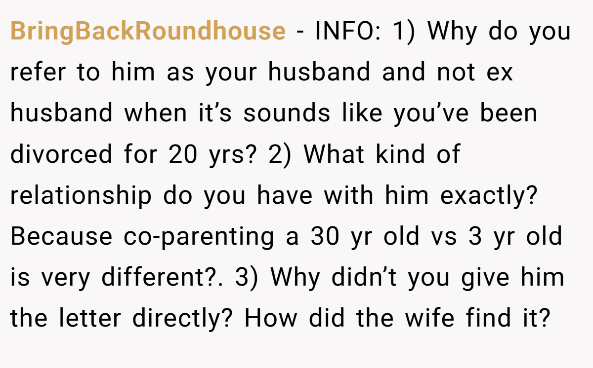 BringBackRoundhouse − INFO: 1) Why do you refer to him as your husband and not ex husband when it’s sounds like you’ve been divorced for 20 yrs? 2) What kind of relationship do you have with him exactly? Because co-parenting a 30 yr old vs 3 yr old is very different?. 3) Why didn’t you give him the letter directly? How did the wife find it?