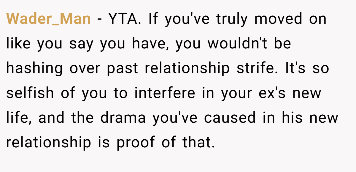 Wader_Man − YTA. If you've truly moved on like you say you have, you wouldn't be hashing over past relationship strife. It's so selfish of you to interfere in your ex's new life, and the drama you've caused in his new relationship is proof of that.