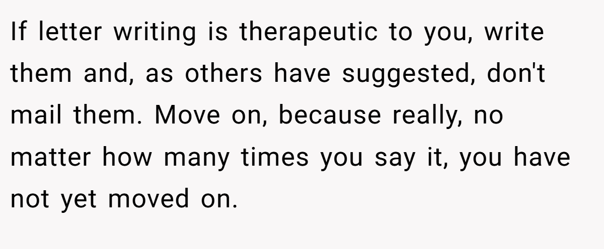 If letter writing is therapeutic to you, write them and, as others have suggested, don't mail them. Move on, because really, no matter how many times you say it, you have not yet moved on.