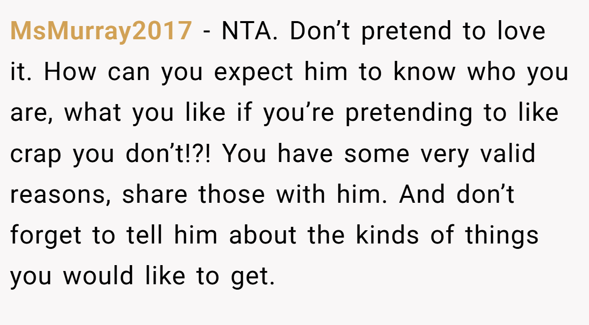 MsMurray2017 − NTA. Don’t pretend to love it. How can you expect him to know who you are, what you like if you’re pretending to like crap you don’t!?! You have some very valid reasons, share those with him. And don’t forget to tell him about the kinds of things you would like to get.