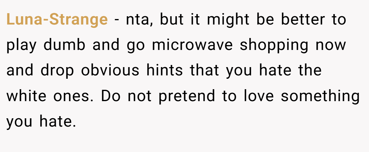 Luna-Strange − nta, but it might be better to play dumb and go microwave shopping now and drop obvious hints that you hate the white ones. Do not pretend to love something you hate.