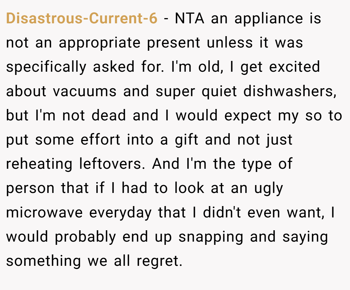 Disastrous-Current-6 − NTA an appliance is not an appropriate present unless it was specifically asked for. I'm old, I get excited about vacuums and super quiet dishwashers, but I'm not dead and I would expect my so to put some effort into a gift and not just reheating leftovers. And I'm the type of person that if I had to look at an ugly microwave everyday that I didn't even want, I would probably end up snapping and saying something we all regret.