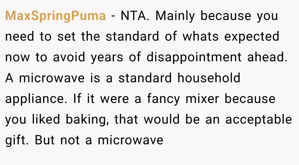 MaxSpringPuma − NTA. Mainly because you need to set the standard of whats expected now to avoid years of disappointment ahead. A microwave is a standard household appliance. If it were a fancy mixer because you liked baking, that would be an acceptable gift. But not a microwave