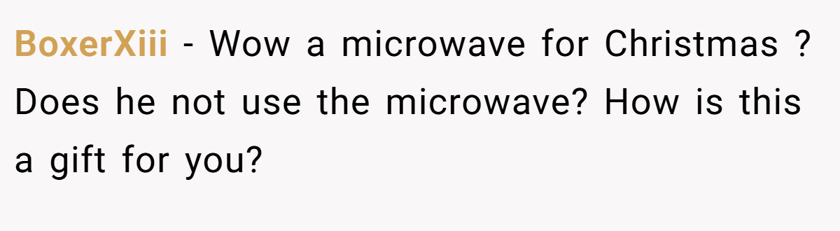 BoxerXiii − Wow a microwave for Christmas ? Does he not use the microwave? How is this a gift for you?