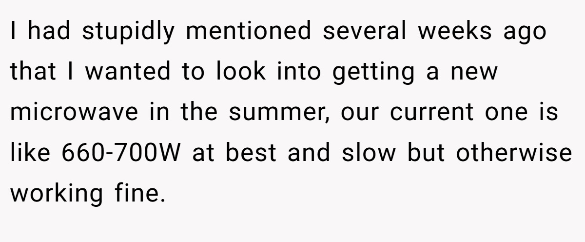 I had stupidly mentioned several weeks ago that I wanted to look into getting a new microwave in the summer, our current one is like 660-700W at best and slow but otherwise working fine.