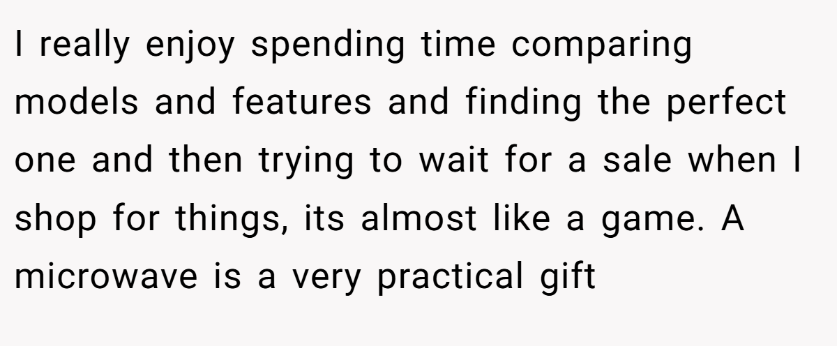 I really enjoy spending time comparing models and features and finding the perfect one and then trying to wait for a sale when I shop for things, its almost like a game. A microwave is a very practical gift