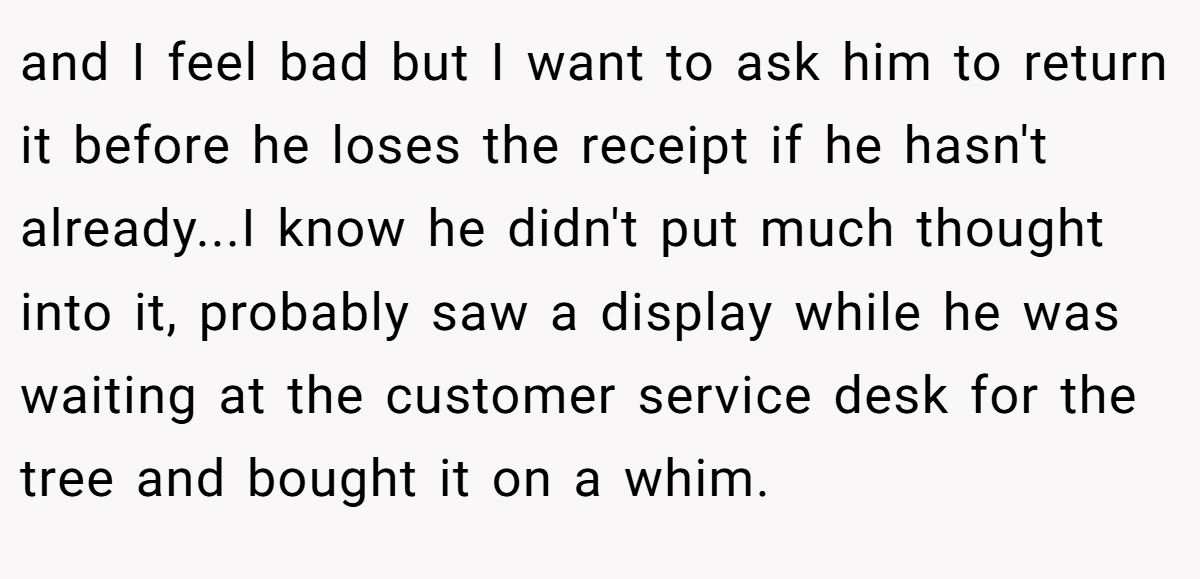  and I feel bad but I want to ask him to return it before he loses the receipt if he hasn't already...I know he didn't put much thought into it, probably saw a display while he was waiting at the customer service desk for the tree and bought it on a whim.