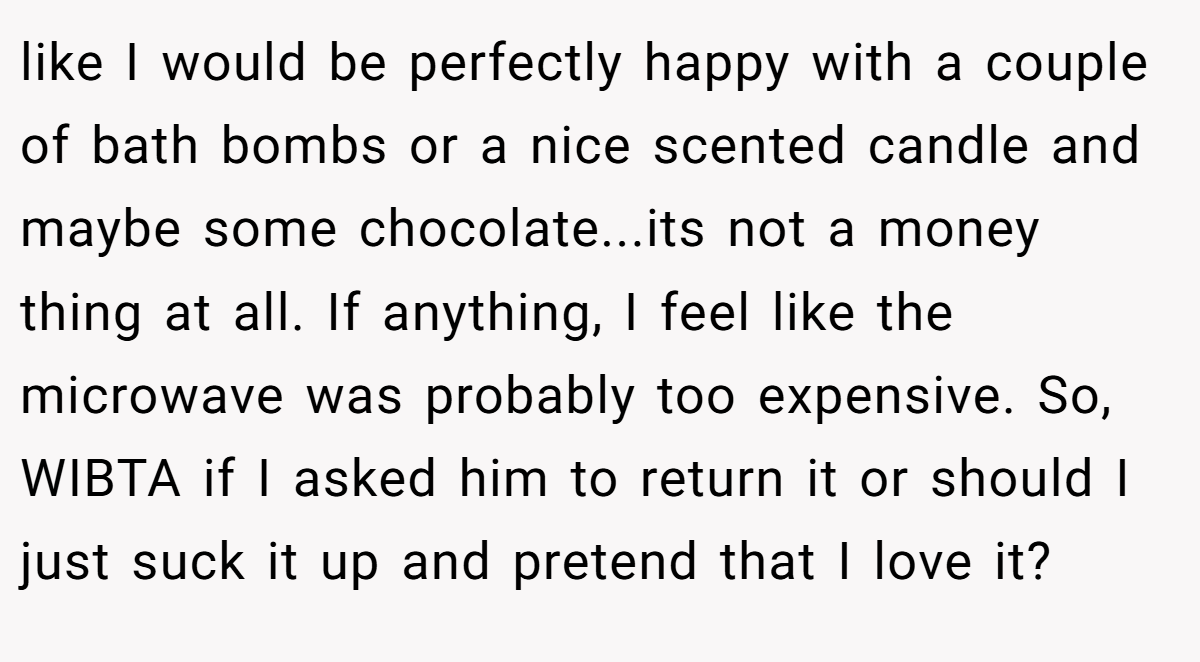 like I would be perfectly happy with a couple of bath bombs or a nice scented candle and maybe some chocolate...its not a money thing at all. If anything, I feel like the microwave was probably too expensive. So, WIBTA if I asked him to return it or should I just suck it up and pretend that I love it?