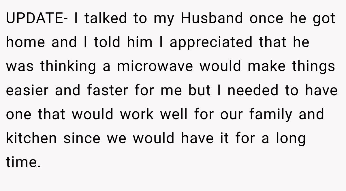 UPDATE- I talked to my Husband once he got home and I told him I appreciated that he was thinking a microwave would make things easier and faster for me but I needed to have one that would work well for our family and kitchen since we would have it for a long time.