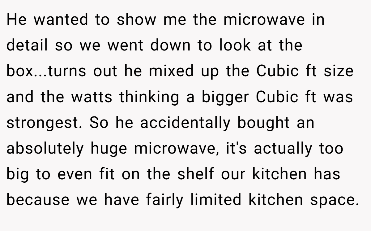 He wanted to show me the microwave in detail so we went down to look at the box...turns out he mixed up the Cubic ft size and the watts thinking a bigger Cubic ft was strongest. So he accidentally bought an absolutely huge microwave, it's actually too big to even fit on the shelf our kitchen has because we have fairly limited kitchen space.