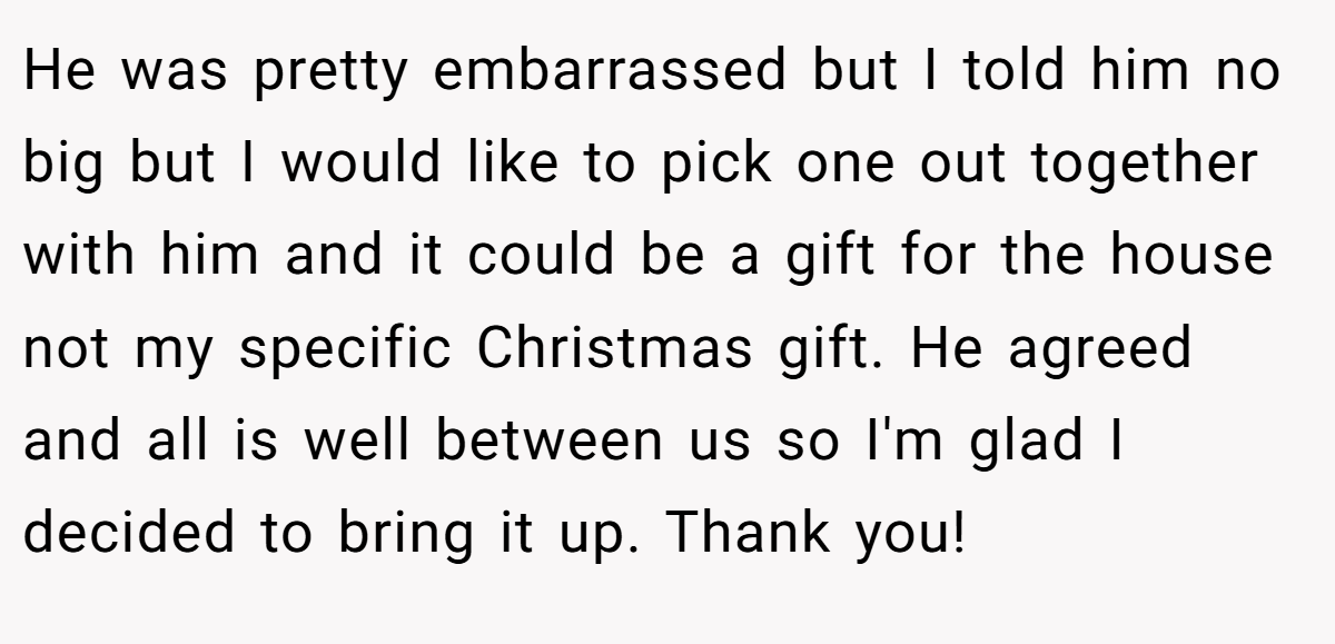 He was pretty embarrassed but I told him no big but I would like to pick one out together with him and it could be a gift for the house not my specific Christmas gift. He agreed and all is well between us so I'm glad I decided to bring it up. Thank you!