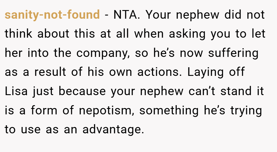 sanity-not-found − NTA. Your nephew did not think about this at all when asking you to let her into the company, so he’s now suffering as a result of his own actions. Laying off Lisa just because your nephew can’t stand it is a form of nepotism, something he’s trying to use as an advantage.