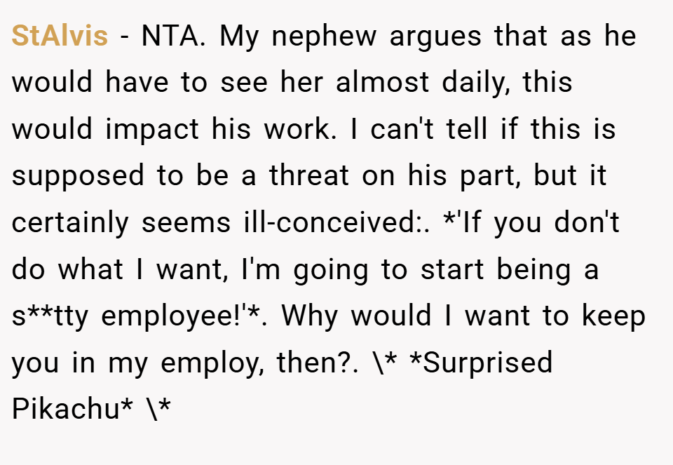 StAlvis − NTA. My nephew argues that as he would have to see her almost daily, this would impact his work. I can't tell if this is supposed to be a threat on his part, but it certainly seems ill-conceived:. *'If you don't do what I want, I'm going to start being a s**tty employee!'*. Why would I want to keep you in my employ, then?. \* *Surprised Pikachu* \*