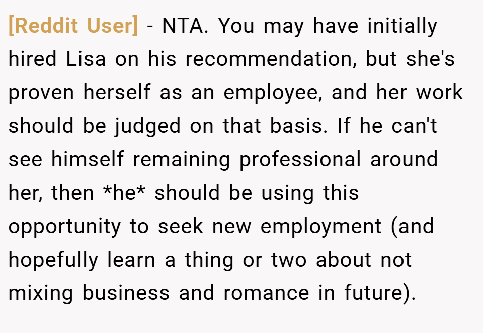 [Reddit User] − NTA. You may have initially hired Lisa on his recommendation, but she's proven herself as an employee, and her work should be judged on that basis. If he can't see himself remaining professional around her, then *he* should be using this opportunity to seek new employment (and hopefully learn a thing or two about not mixing business and romance in future).