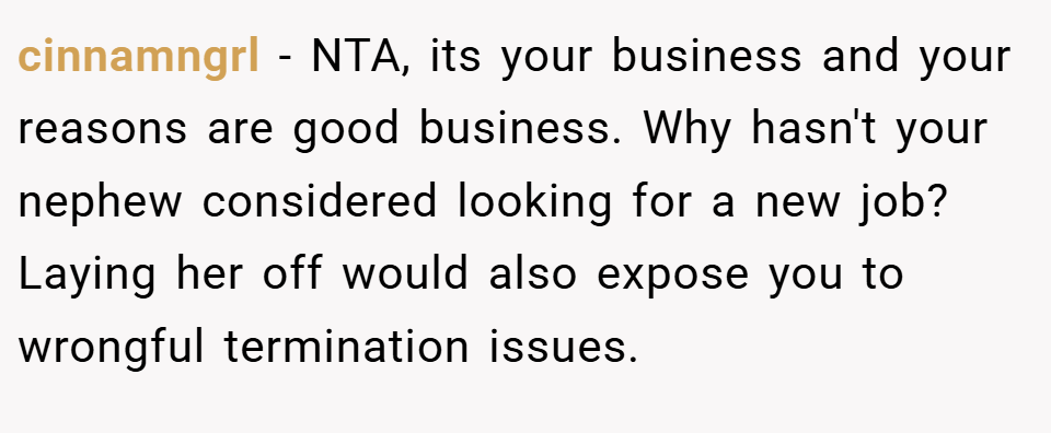 cinnamngrl − NTA, its your business and your reasons are good business. Why hasn't your nephew considered looking for a new job? Laying her off would also expose you to wrongful termination issues.